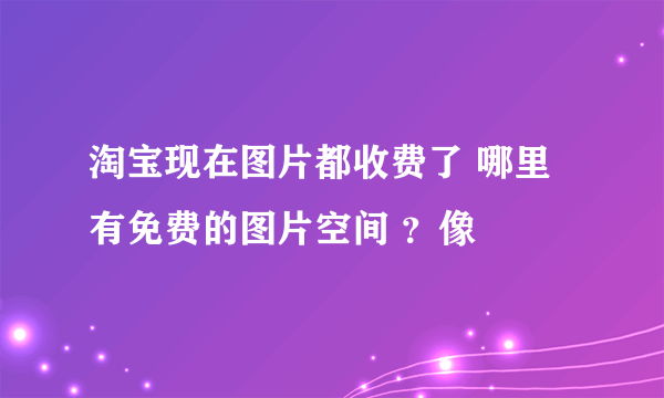 淘宝现在图片都收费了 哪里有免费的图片空间 ？像