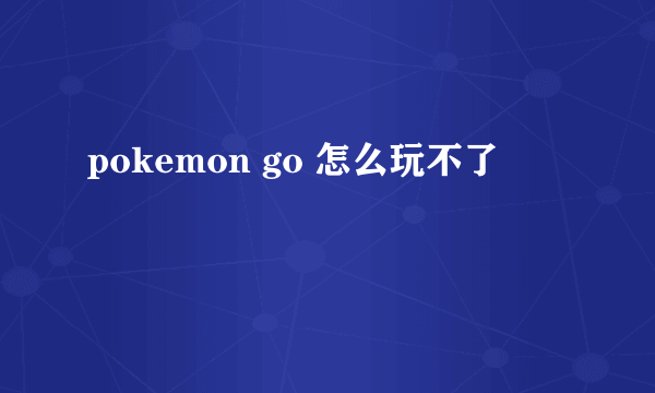 pokemon go 怎么玩不了