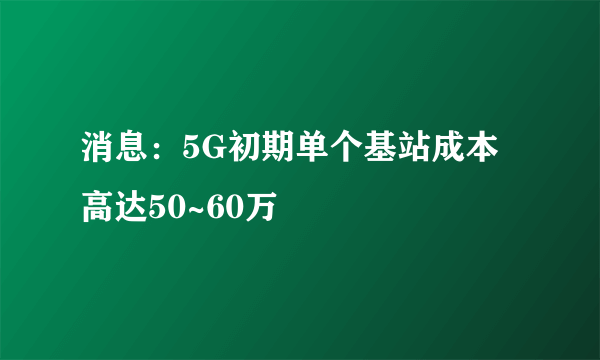 消息：5G初期单个基站成本高达50~60万