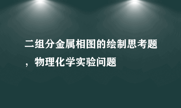 二组分金属相图的绘制思考题，物理化学实验问题