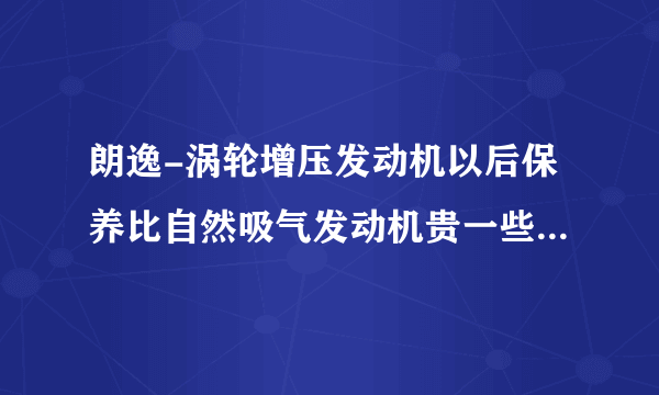 朗逸-涡轮增压发动机以后保养比自然吸气发动机贵一些，到底贵多少？