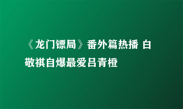 《龙门镖局》番外篇热播 白敬祺自爆最爱吕青橙