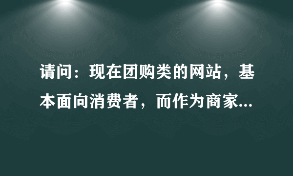 请问：现在团购类的网站，基本面向消费者，而作为商家，想知道消费者