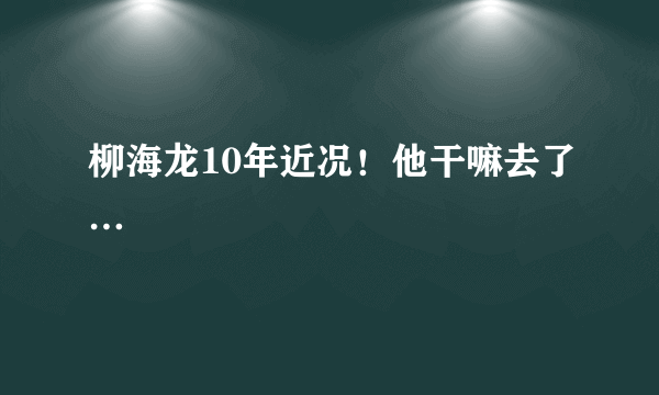 柳海龙10年近况！他干嘛去了…