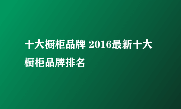 十大橱柜品牌 2016最新十大橱柜品牌排名