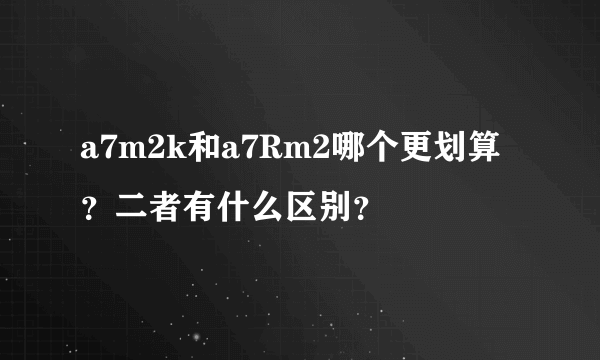 a7m2k和a7Rm2哪个更划算？二者有什么区别？