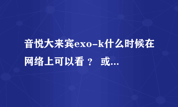 音悦大来宾exo-k什么时候在网络上可以看 ？ 或者 亲 发一下观看地址吧~~