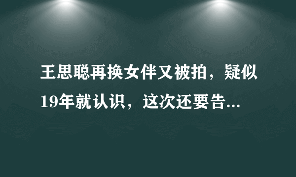 王思聪再换女伴又被拍，疑似19年就认识，这次还要告营销号吗？