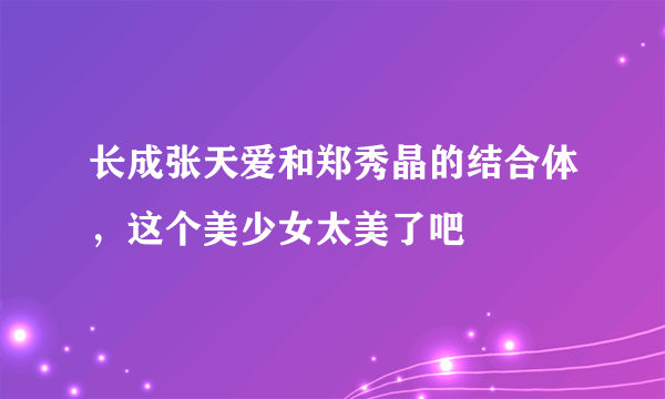 长成张天爱和郑秀晶的结合体，这个美少女太美了吧