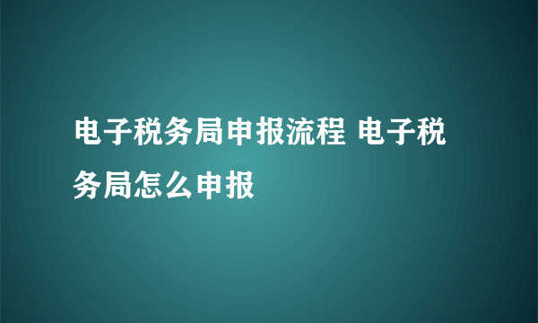 电子税务局申报流程 电子税务局怎么申报