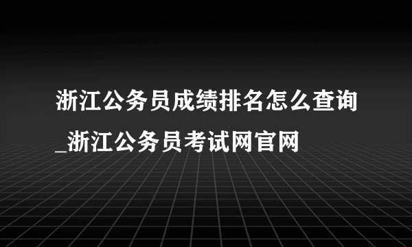 浙江公务员成绩排名怎么查询_浙江公务员考试网官网