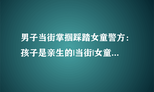 男子当街掌掴踩踏女童警方：孩子是亲生的|当街|女童|男子_飞外新闻