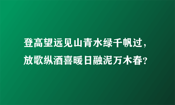 登高望远见山青水绿千帆过，放歌纵酒喜暖日融泥万木春？