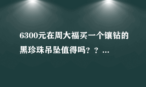 6300元在周大福买一个镶钻的黑珍珠吊坠值得吗？？会不会很贵啊？