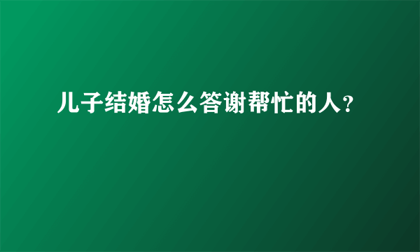 儿子结婚怎么答谢帮忙的人？