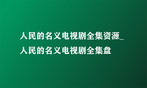 人民的名义电视剧全集资源_人民的名义电视剧全集盘