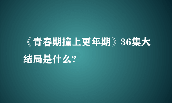 《青春期撞上更年期》36集大结局是什么?