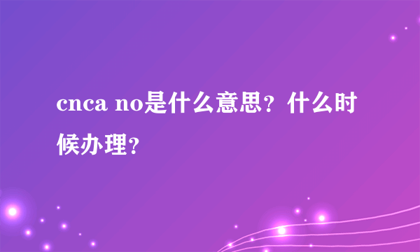 cnca no是什么意思？什么时候办理？