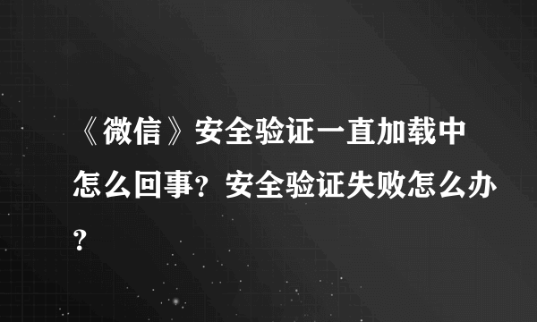 《微信》安全验证一直加载中怎么回事？安全验证失败怎么办？