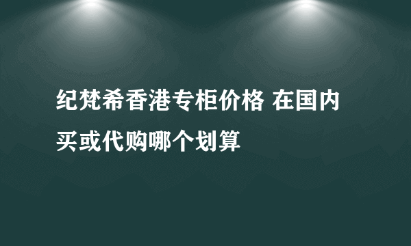 纪梵希香港专柜价格 在国内买或代购哪个划算