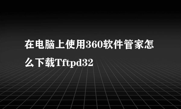 在电脑上使用360软件管家怎么下载Tftpd32