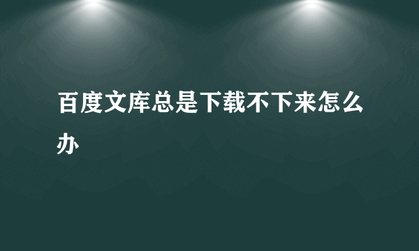 百度文库总是下载不下来怎么办