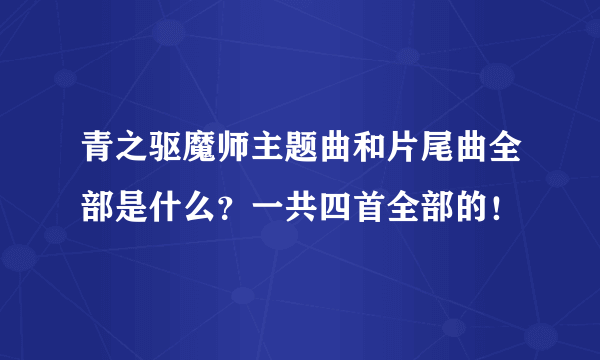 青之驱魔师主题曲和片尾曲全部是什么？一共四首全部的！