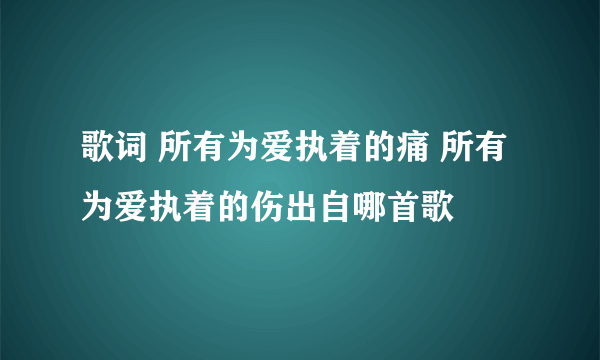 歌词 所有为爱执着的痛 所有为爱执着的伤出自哪首歌