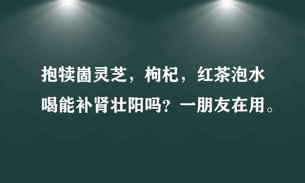 抱犊崮灵芝，枸杞，红茶泡水喝能补肾壮阳吗？一朋友在用。