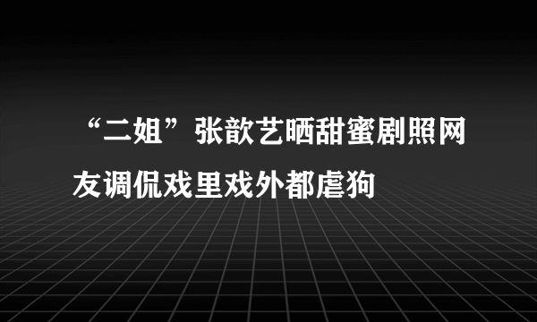 “二姐”张歆艺晒甜蜜剧照网友调侃戏里戏外都虐狗