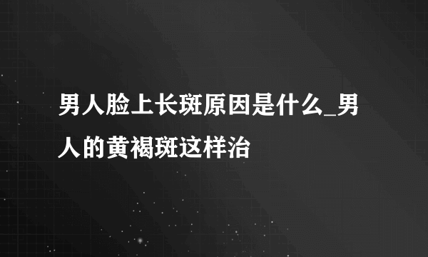 男人脸上长斑原因是什么_男人的黄褐斑这样治