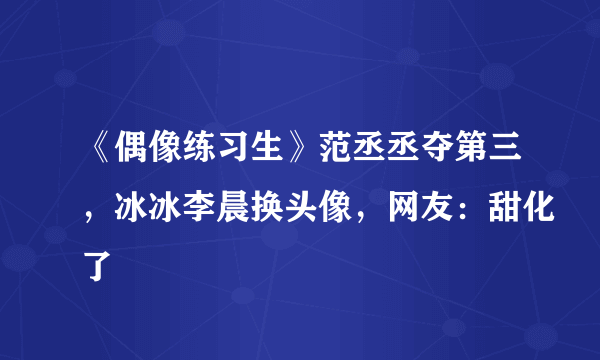 《偶像练习生》范丞丞夺第三，冰冰李晨换头像，网友：甜化了