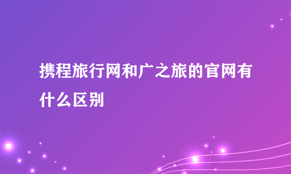 携程旅行网和广之旅的官网有什么区别