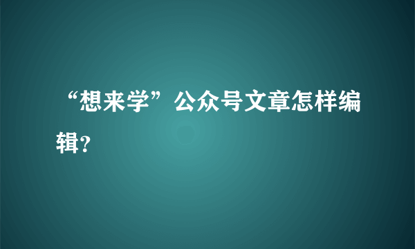 “想来学”公众号文章怎样编辑？