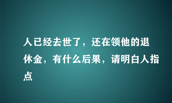 人已经去世了，还在领他的退休金，有什么后果，请明白人指点