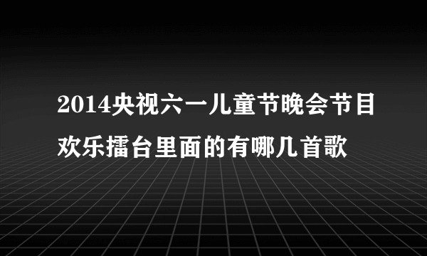 2014央视六一儿童节晚会节目欢乐擂台里面的有哪几首歌