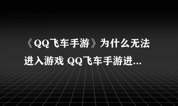 《QQ飞车手游》为什么无法进入游戏 QQ飞车手游进不去怎么回事