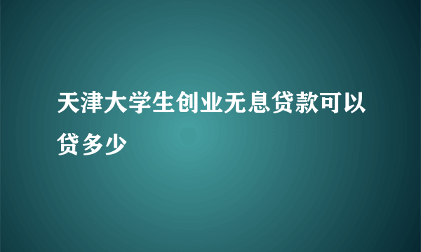 天津大学生创业无息贷款可以贷多少