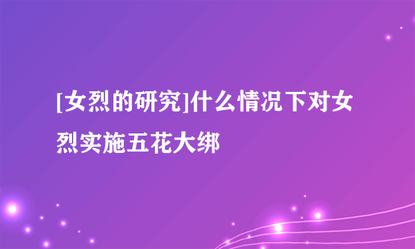 [女烈的研究]什么情况下对女烈实施五花大绑