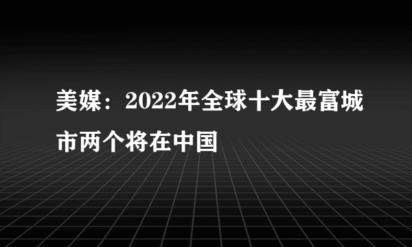 美媒：2022年全球十大最富城市两个将在中国