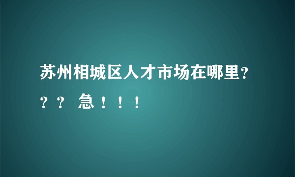 苏州相城区人才市场在哪里？？？ 急 ！！！