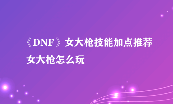 《DNF》女大枪技能加点推荐 女大枪怎么玩