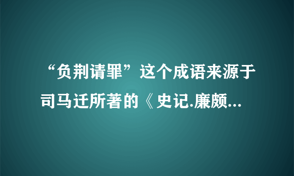 “负荆请罪”这个成语来源于司马迁所著的《史记.廉颇蔺相如列传》，它的意思是（ ）现在常用来形容（ ）