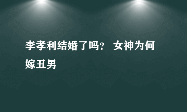 李孝利结婚了吗？ 女神为何嫁丑男