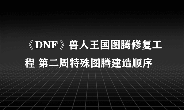 《DNF》兽人王国图腾修复工程 第二周特殊图腾建造顺序