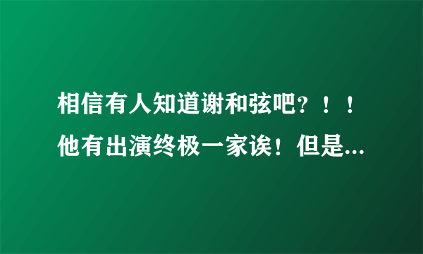 相信有人知道谢和弦吧？！！他有出演终极一家诶！但是我不太清楚他在终极一家里面的身份。。。