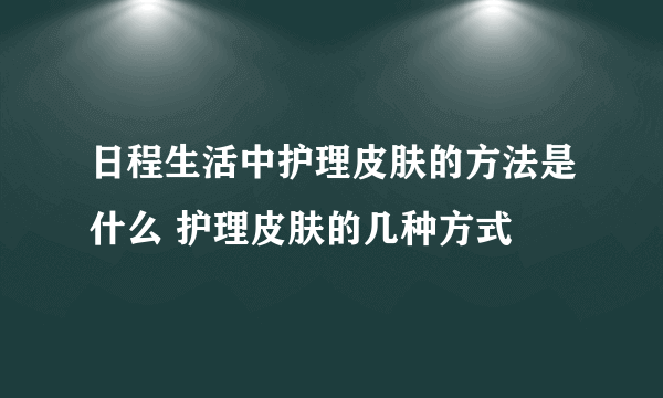 日程生活中护理皮肤的方法是什么 护理皮肤的几种方式