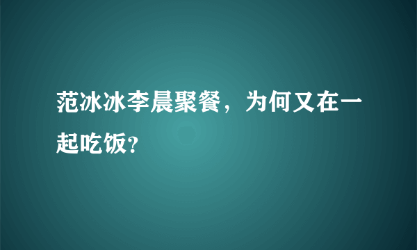 范冰冰李晨聚餐，为何又在一起吃饭？