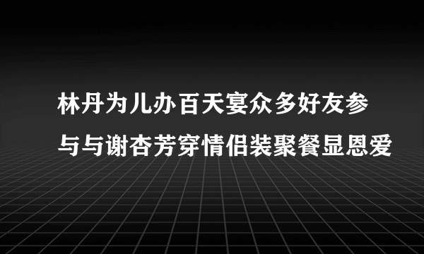 林丹为儿办百天宴众多好友参与与谢杏芳穿情侣装聚餐显恩爱