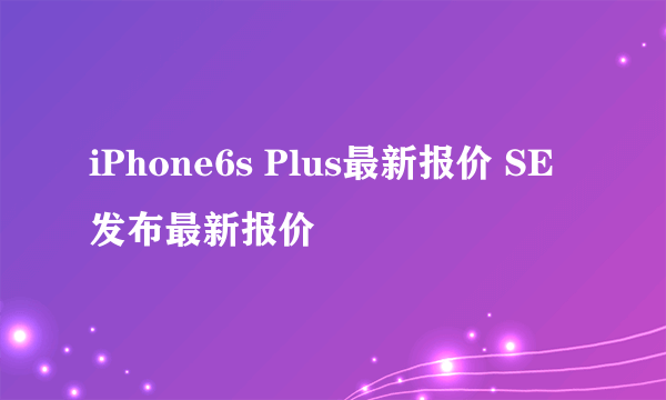 iPhone6s Plus最新报价 SE发布最新报价